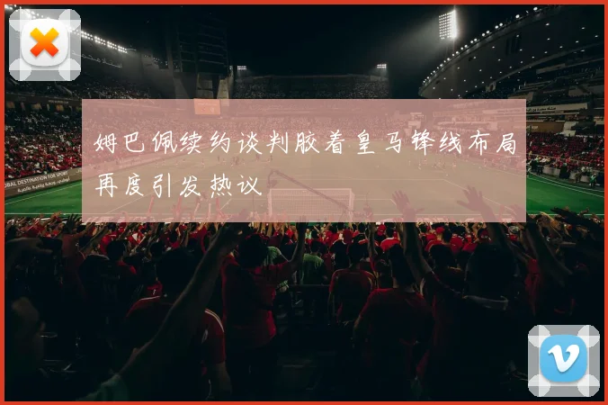 姆巴佩续约谈判胶着皇马锋线布局再度引发热议