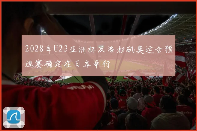 2028年U23亚洲杯及洛杉矶奥运会预选赛确定在日本举行