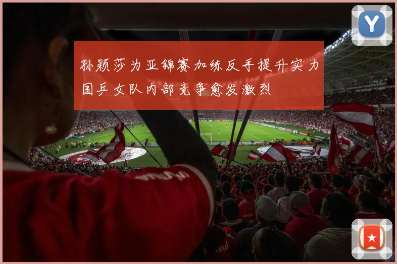 孙颖莎为亚锦赛加练反手提升实力国乒女队内部竞争愈发激烈