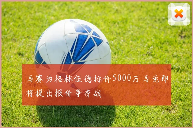马赛为格林伍德标价5000万马竞即将提出报价争夺战